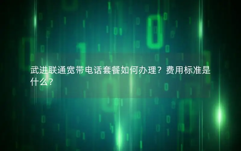 武进联通宽带电话套餐如何办理？费用标准是什么？
