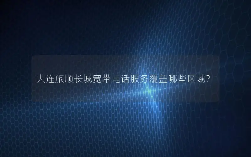 大连旅顺长城宽带电话服务覆盖哪些区域？