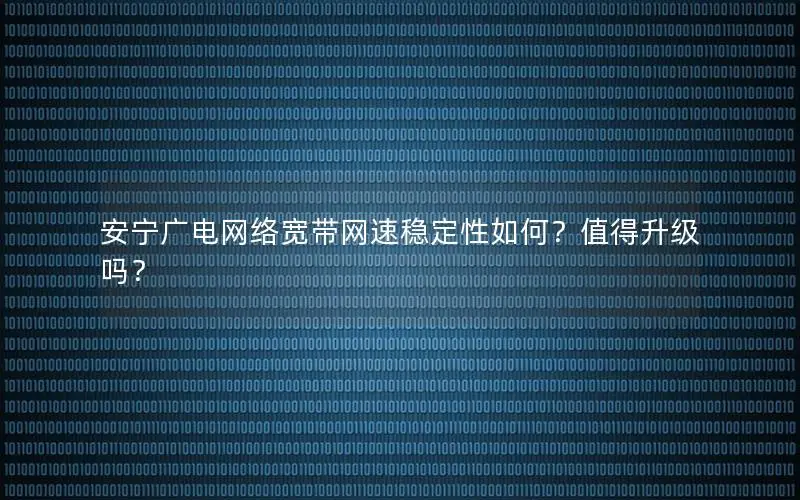 安宁广电网络宽带网速稳定性如何？值得升级吗？