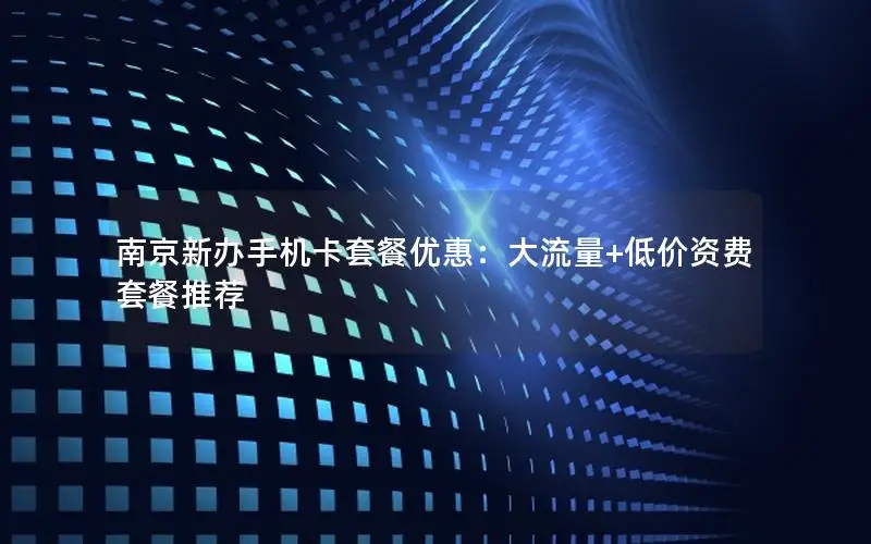 南京新办手机卡套餐优惠：大流量+低价资费套餐推荐