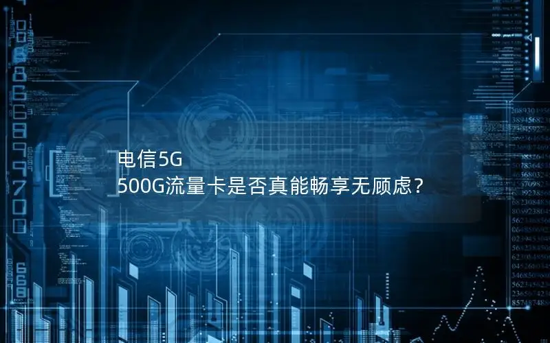 电信5G 500G流量卡是否真能畅享无顾虑？