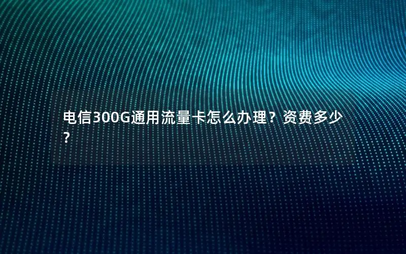 电信300G通用流量卡怎么办理？资费多少？