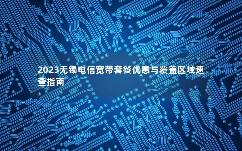 2023无锡电信宽带套餐优惠与覆盖区域速查指南