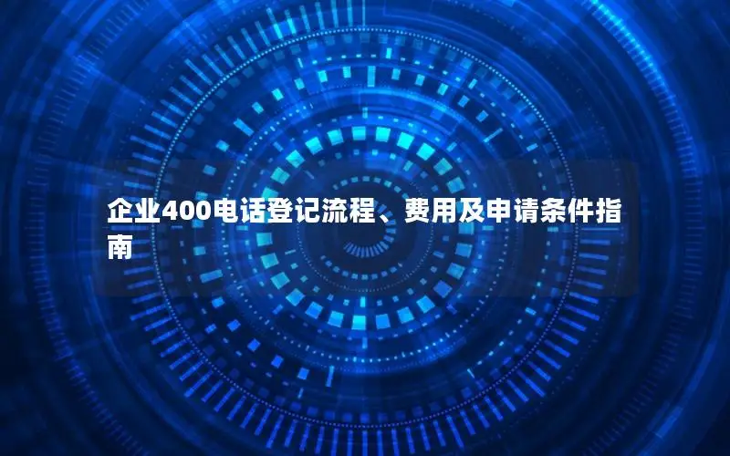 企业400电话登记流程、费用及申请条件指南