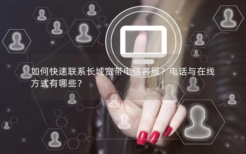 如何快速联系长城宽带电信客服？电话与在线方式有哪些？