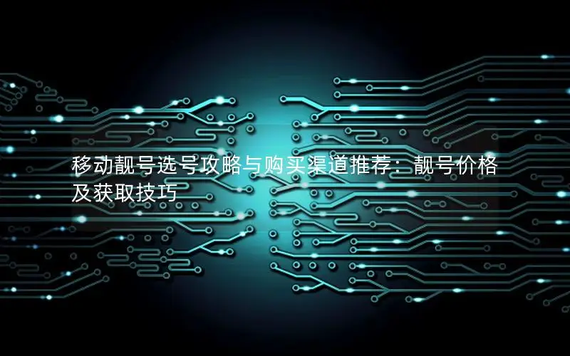 移动靓号选号攻略与购买渠道推荐：靓号价格及获取技巧