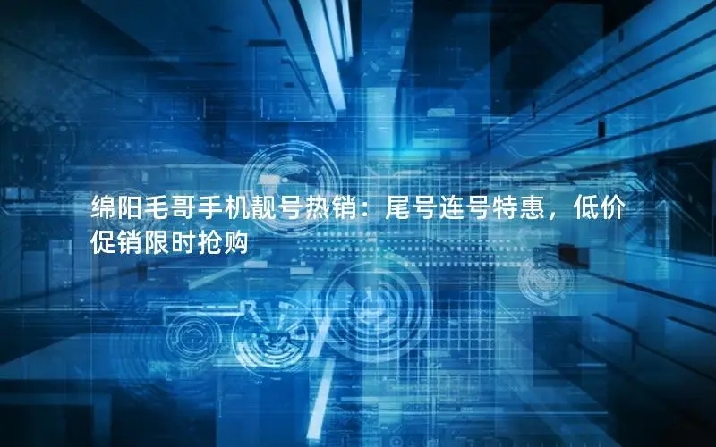 绵阳毛哥手机靓号热销：尾号连号特惠，低价促销限时抢购
