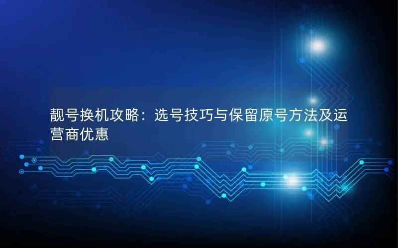 靓号换机攻略：选号技巧与保留原号方法及运营商优惠