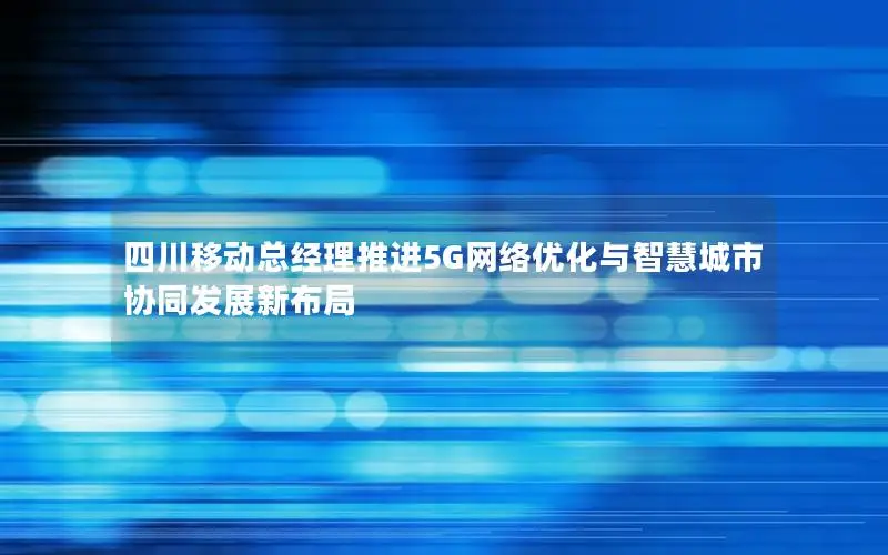 四川移动总经理推进5G网络优化与智慧城市协同发展新布局