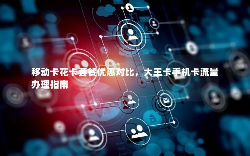 移动卡花卡套餐优惠对比，大王卡手机卡流量办理指南
