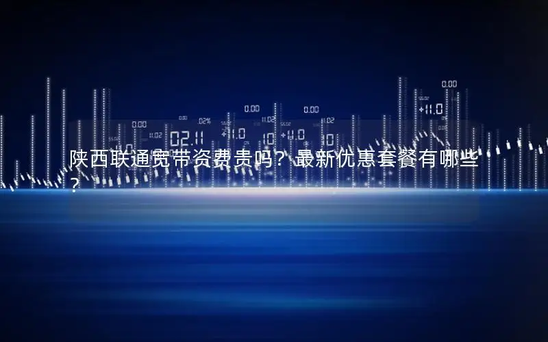 陕西联通宽带资费贵吗？最新优惠套餐有哪些？