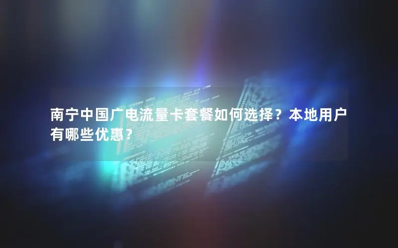 南宁中国广电流量卡套餐如何选择？本地用户有哪些优惠？