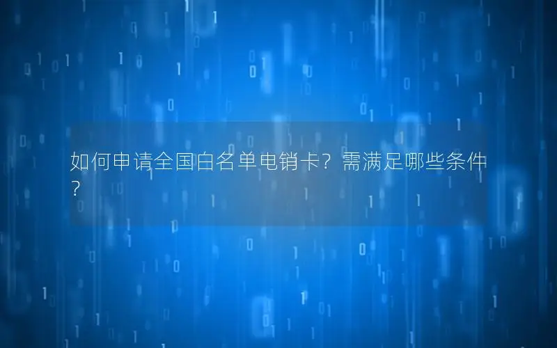 如何申请全国白名单电销卡？需满足哪些条件？