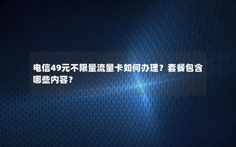 电信49元不限量流量卡如何办理？套餐包含哪些内容？