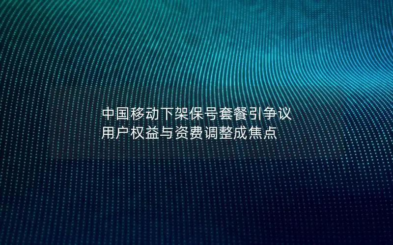 中国移动下架保号套餐引争议 用户权益与资费调整成焦点