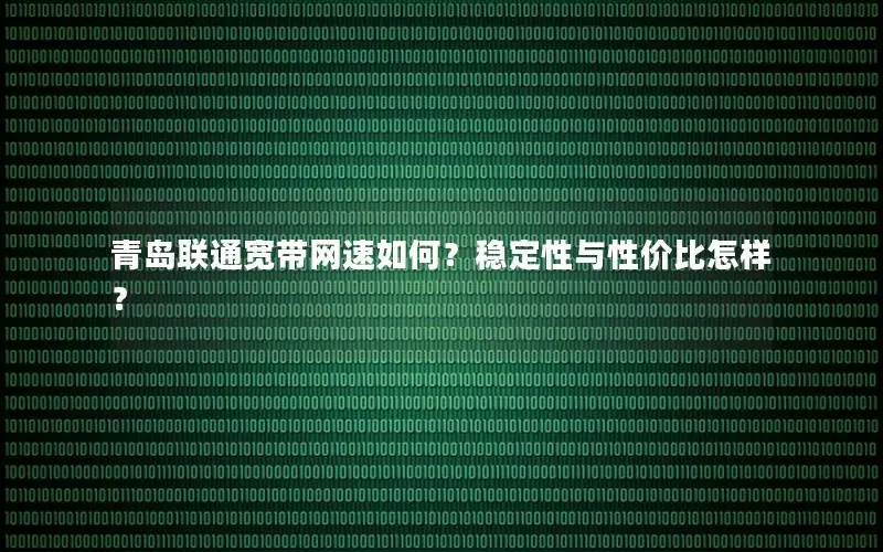 青岛联通宽带网速如何？稳定性与性价比怎样？