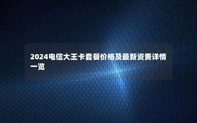 2024电信大王卡套餐价格及最新资费详情一览
