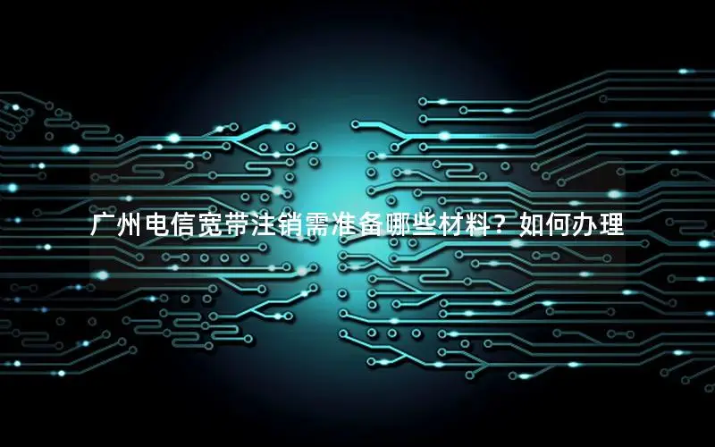 广州电信宽带注销需准备哪些材料？如何办理