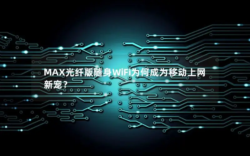 MAX光纤版随身WiFi为何成为移动上网新宠？
