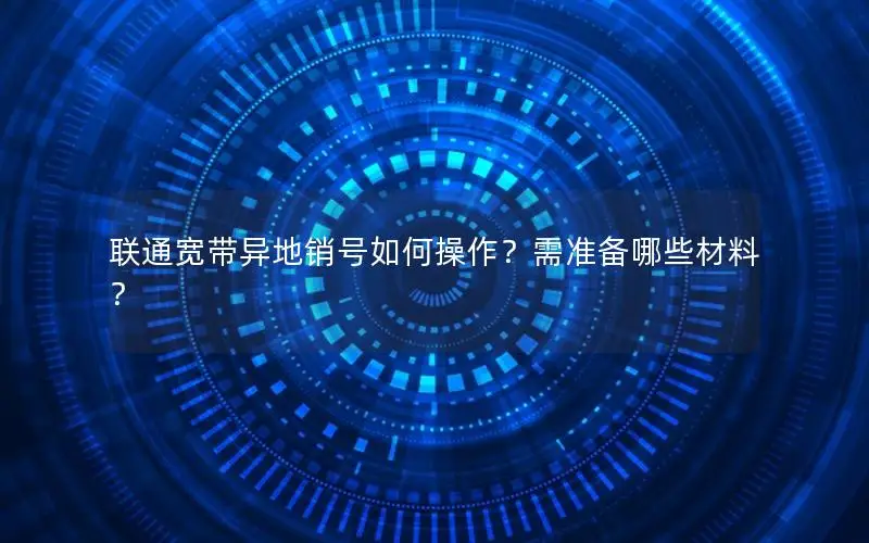 联通宽带异地销号如何操作？需准备哪些材料？
