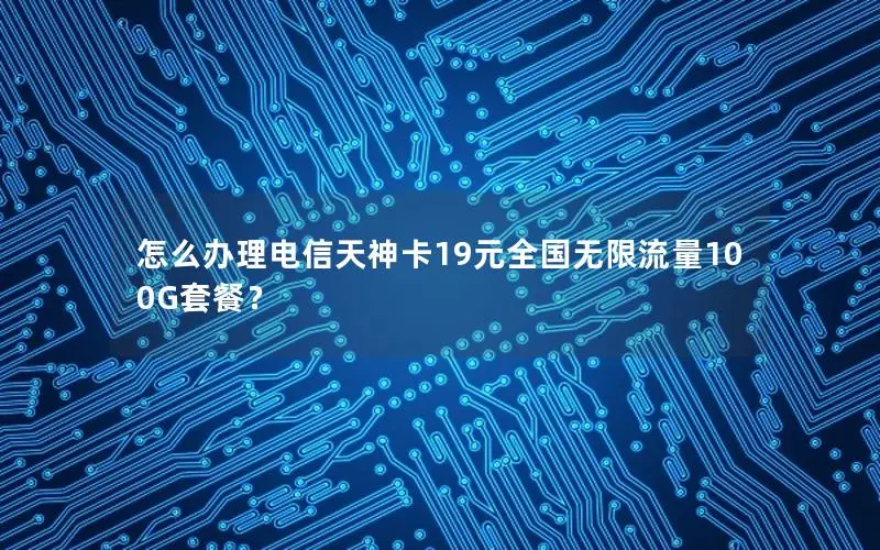 怎么办理电信天神卡19元全国无限流量100G套餐？