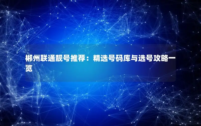 郴州联通靓号推荐：精选号码库与选号攻略一览