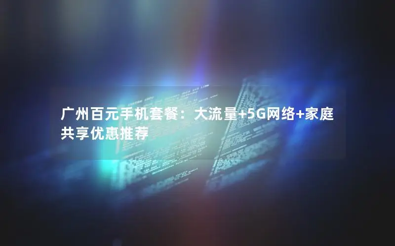 广州百元手机套餐：大流量+5G网络+家庭共享优惠推荐