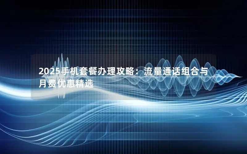 2025手机套餐办理攻略：流量通话组合与月费优惠精选
