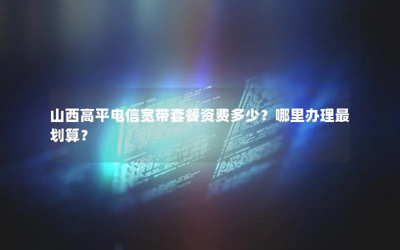 山西高平电信宽带套餐资费多少？哪里办理最划算？