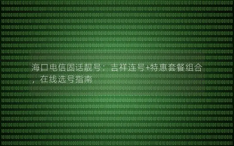 海口电信固话靓号：吉祥连号+特惠套餐组合，在线选号指南