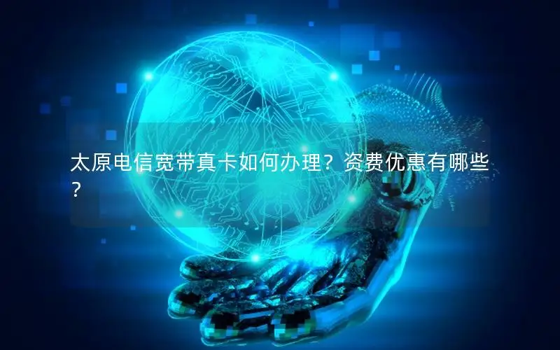 太原电信宽带真卡如何办理？资费优惠有哪些？