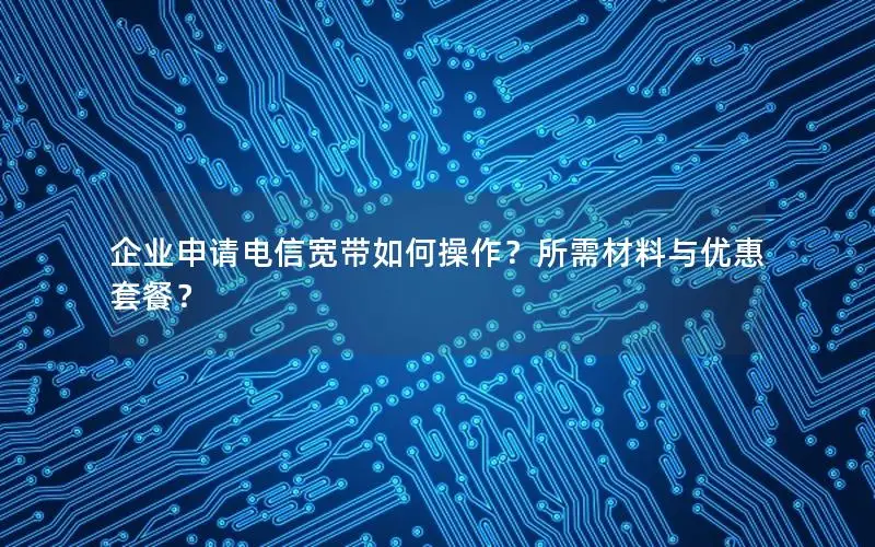 企业申请电信宽带如何操作？所需材料与优惠套餐？