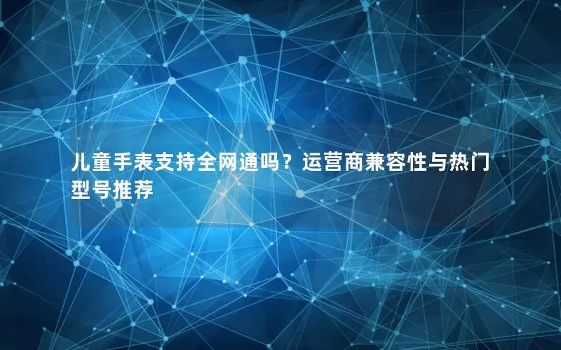 儿童手表支持全网通吗？运营商兼容性与热门型号推荐