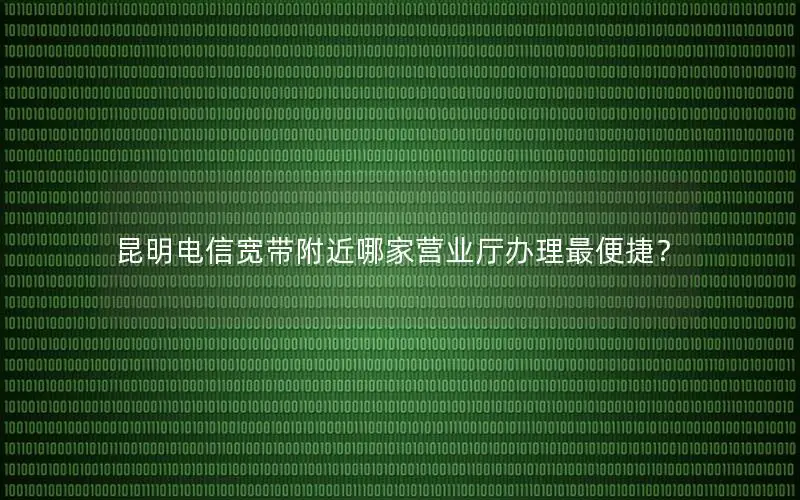 昆明电信宽带附近哪家营业厅办理最便捷？
