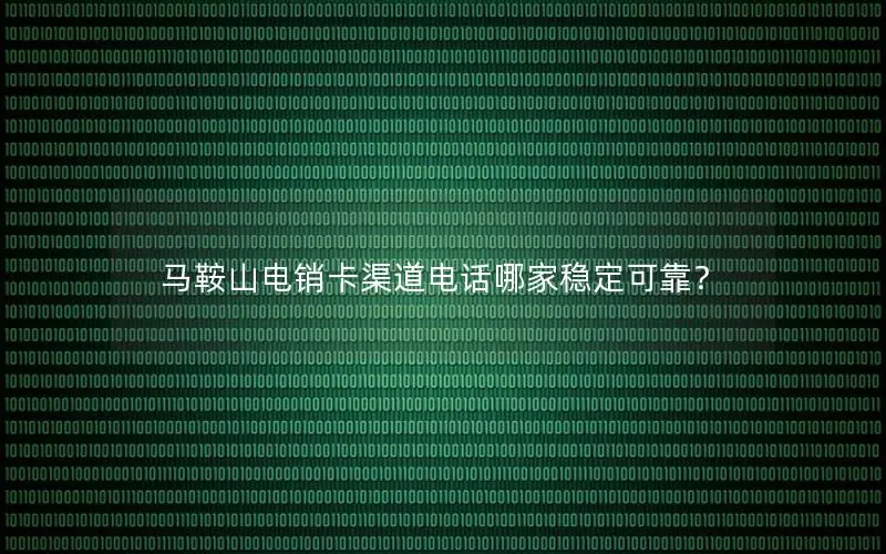 马鞍山电销卡渠道电话哪家稳定可靠？