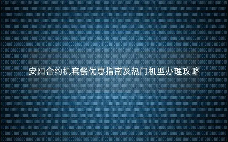 安阳合约机套餐优惠指南及热门机型办理攻略
