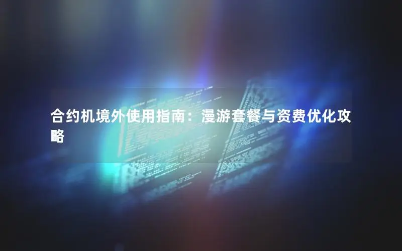 合约机境外使用指南：漫游套餐与资费优化攻略