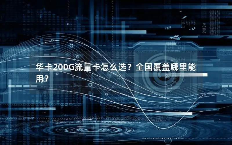 华卡200G流量卡怎么选？全国覆盖哪里能用？