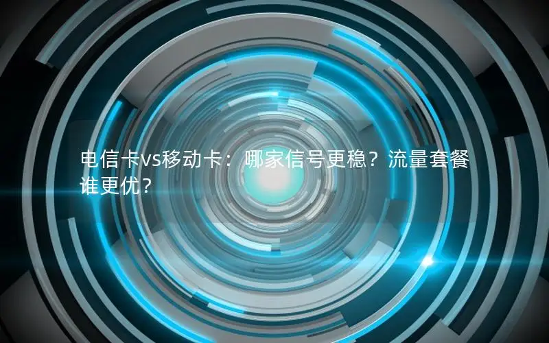 电信卡vs移动卡：哪家信号更稳？流量套餐谁更优？