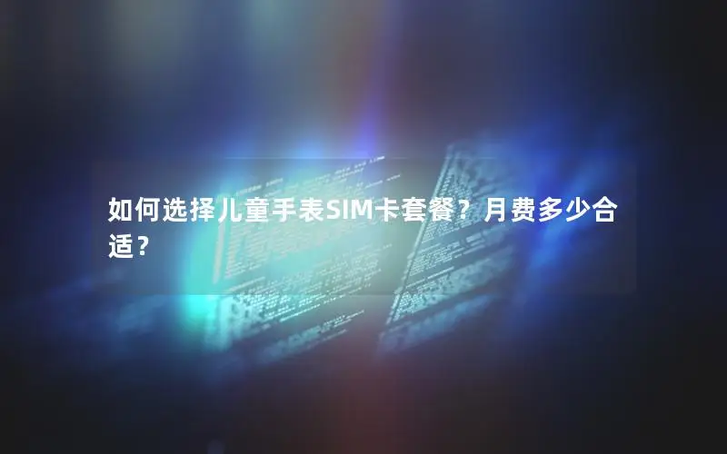 如何选择儿童手表SIM卡套餐？月费多少合适？