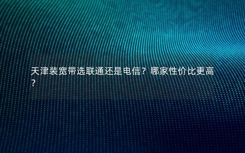 天津装宽带选联通还是电信？哪家性价比更高？