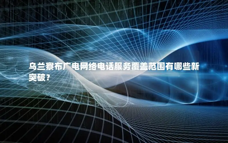 乌兰察布广电网络电话服务覆盖范围有哪些新突破？