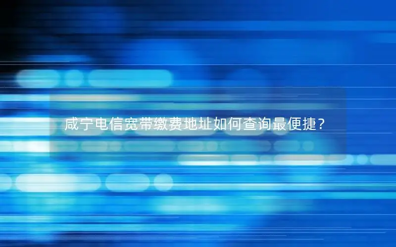 咸宁电信宽带缴费地址如何查询最便捷？