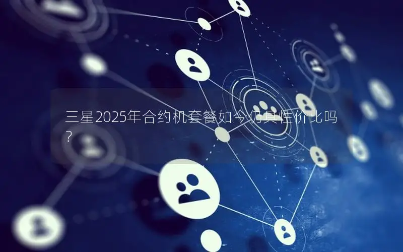 三星2025年合约机套餐如今仍具性价比吗？