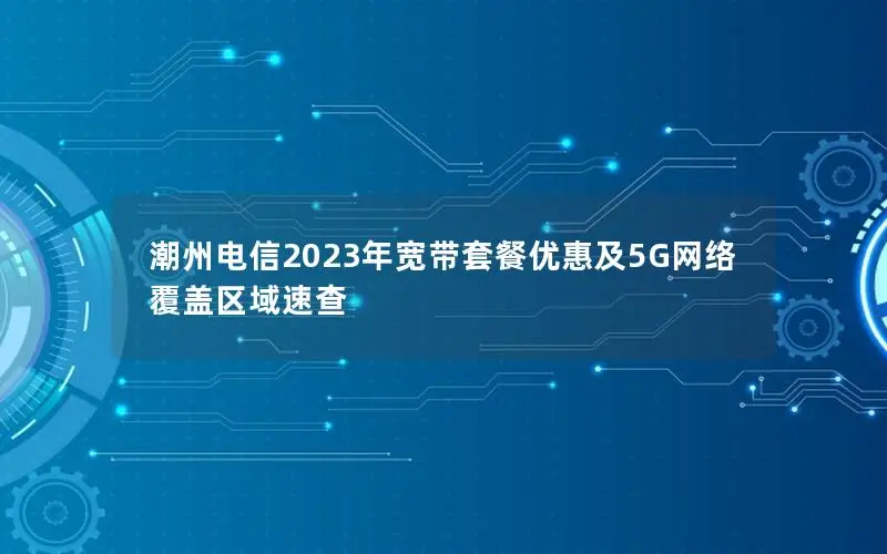 潮州电信2023年宽带套餐优惠及5G网络覆盖区域速查