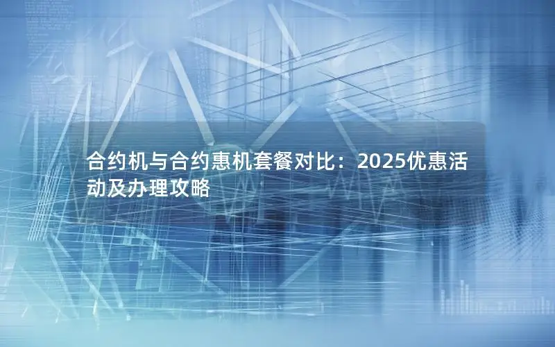 合约机与合约惠机套餐对比：2025优惠活动及办理攻略