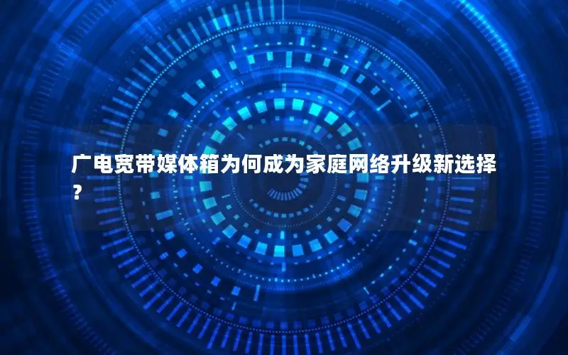 广电宽带媒体箱为何成为家庭网络升级新选择？