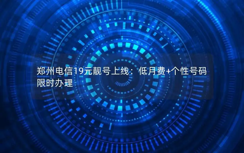 郑州电信19元靓号上线：低月费+个性号码限时办理