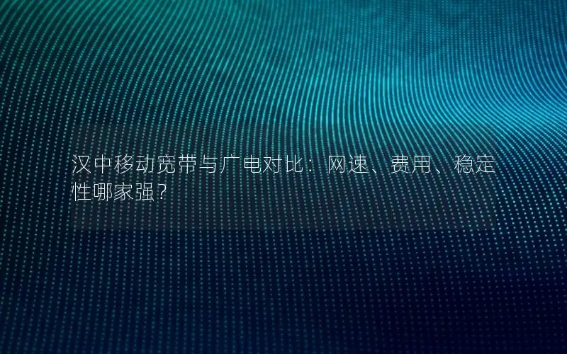 汉中移动宽带与广电对比：网速、费用、稳定性哪家强？