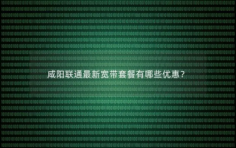 咸阳联通最新宽带套餐有哪些优惠？